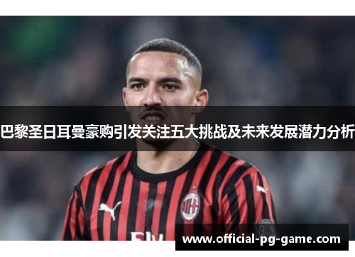 巴黎圣日耳曼豪购引发关注五大挑战及未来发展潜力分析