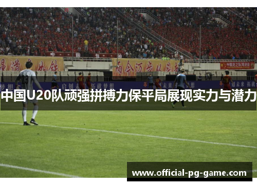 中国U20队顽强拼搏力保平局展现实力与潜力
