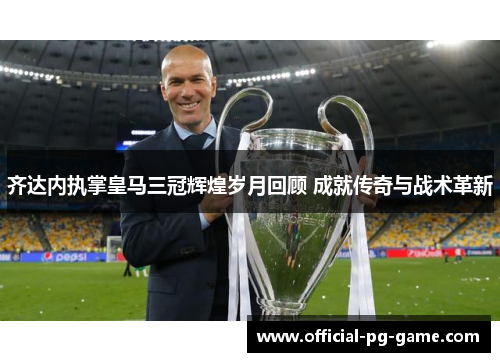 齐达内执掌皇马三冠辉煌岁月回顾 成就传奇与战术革新