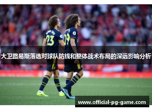 大卫路易斯落选对球队防线和整体战术布局的深远影响分析