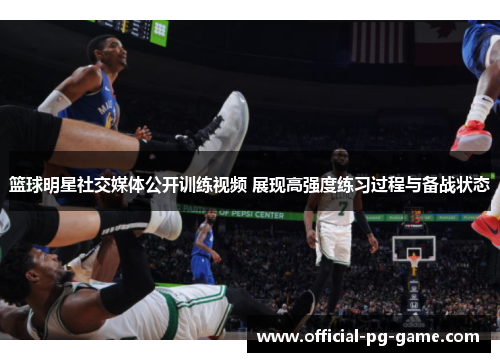 篮球明星社交媒体公开训练视频 展现高强度练习过程与备战状态 篮球明星社交媒体公开训练视频 展现高强度练习过程与备战状态