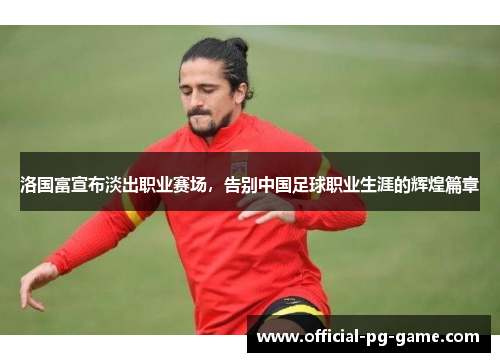 洛国富宣布淡出职业赛场，告别中国足球职业生涯的辉煌篇章