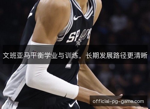 文班亚马平衡学业与训练，长期发展路径更清晰